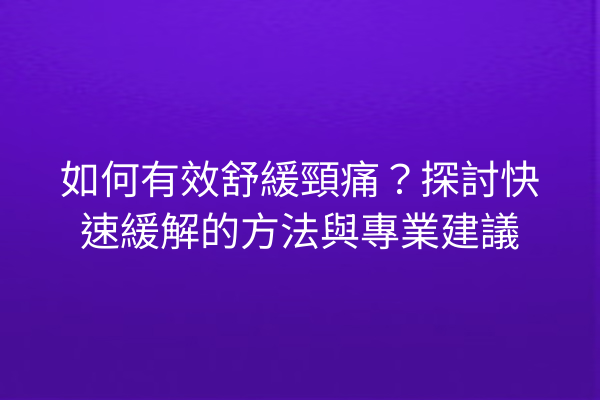 如何有效舒緩頸痛？探討快速緩解的方法與專業建議