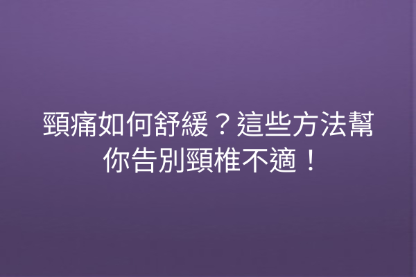 頸痛如何舒緩？這些方法幫你告別頸椎不適！