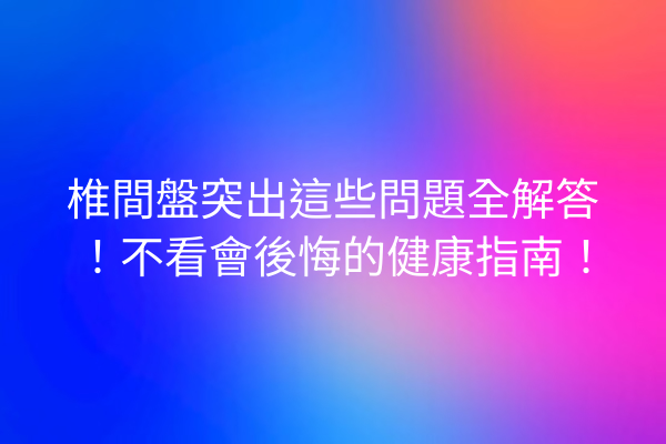 椎間盤突出這些問題全解答！不看會後悔的健康指南！