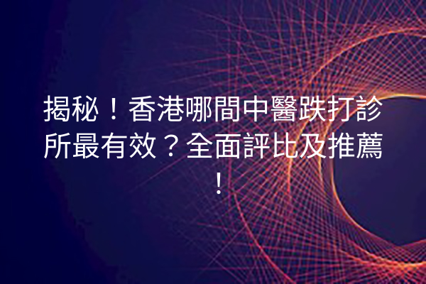 揭秘！香港哪間中醫跌打診所最有效？全面評比及推薦！