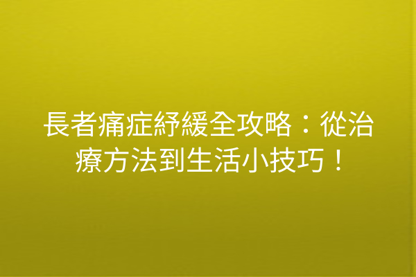 長者痛症紓緩全攻略：從治療方法到生活小技巧！