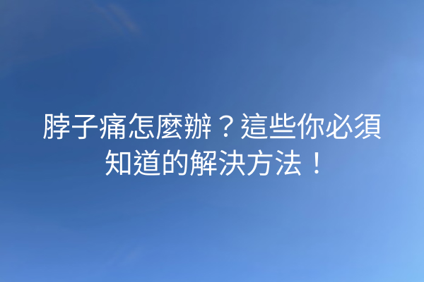 脖子痛怎麼辦？這些你必須知道的解決方法！
