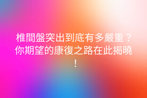 椎間盤突出到底有多嚴重？你期望的康復之路在此揭曉！