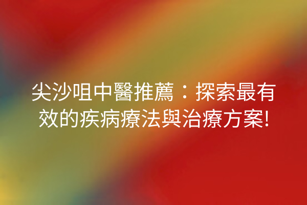 尖沙咀中醫推薦：探索最有效的疾病療法與治療方案!