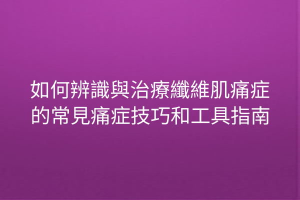 如何辨識與治療纖維肌痛症的常見痛症技巧和工具指南