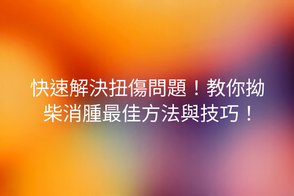 快速解決扭傷問題！教你拗柴消腫最佳方法與技巧！
