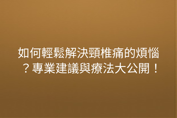 如何輕鬆解決頸椎痛的煩惱？專業建議與療法大公開！