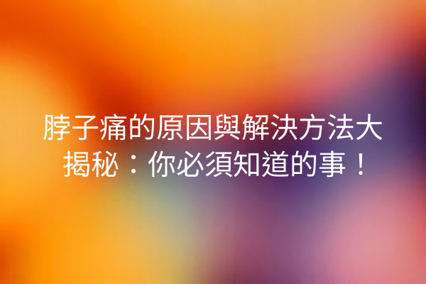 脖子痛的原因與解決方法大揭秘：你必須知道的事！