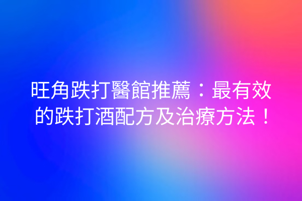 旺角跌打醫館推薦：最有效的跌打酒配方及治療方法！