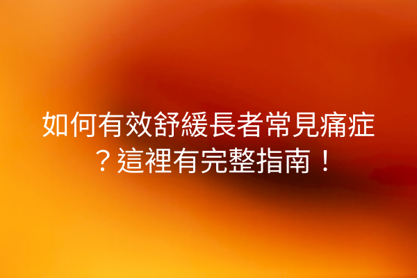 如何有效舒緩長者常見痛症？這裡有完整指南！