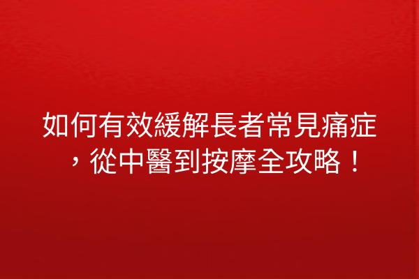 如何有效緩解長者常見痛症，從中醫到按摩全攻略！