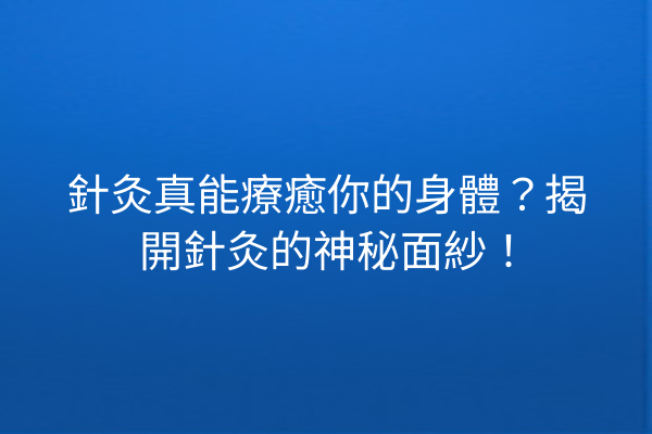 針灸真能療癒你的身體？揭開針灸的神秘面紗！
