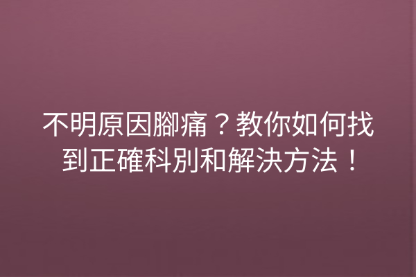 不明原因腳痛？教你如何找到正確科別和解決方法！
