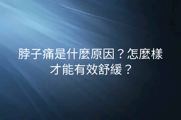 脖子痛是什麼原因？怎麼樣才能有效舒緩？