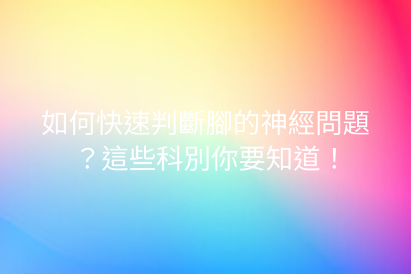 如何快速判斷腳的神經問題？這些科別你要知道！