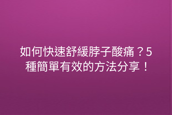 如何快速舒緩脖子酸痛？5種簡單有效的方法分享！