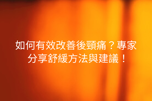 如何有效改善後頸痛？專家分享舒緩方法與建議！