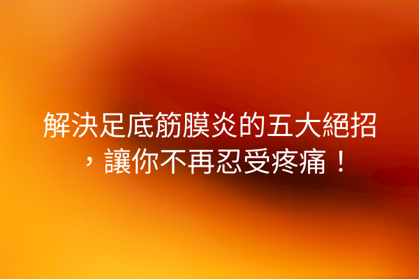 解決足底筋膜炎的五大絕招，讓你不再忍受疼痛！