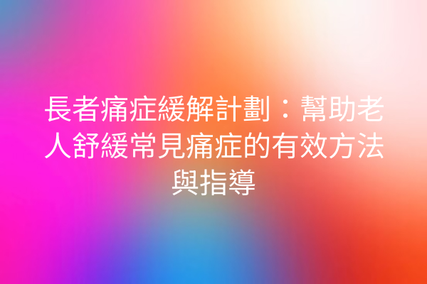 長者痛症緩解計劃：幫助老人舒緩常見痛症的有效方法與指導