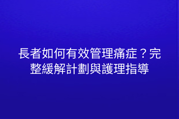 長者如何有效管理痛症？完整緩解計劃與護理指導