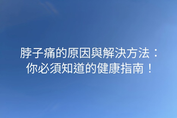 脖子痛的原因與解決方法：你必須知道的健康指南！