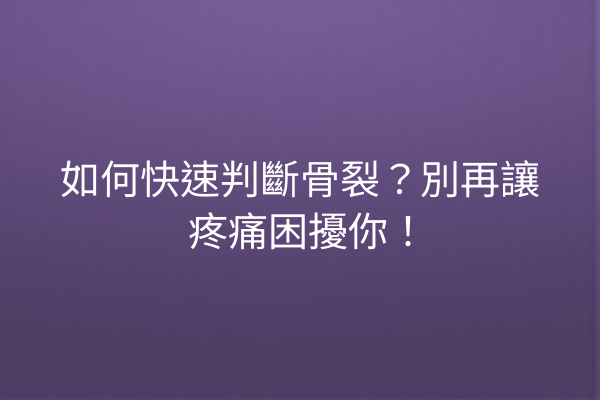 如何快速判斷骨裂？別再讓疼痛困擾你！