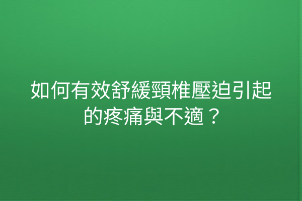 如何有效舒緩頸椎壓迫引起的疼痛與不適？