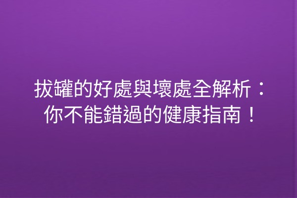 拔罐的好處與壞處全解析：你不能錯過的健康指南！