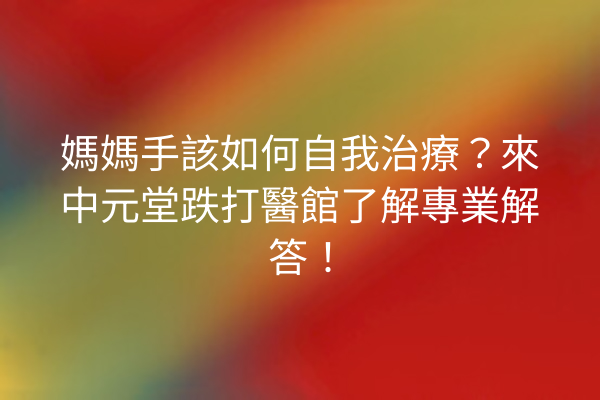 媽媽手該如何自我治療？來中元堂跌打醫館了解專業解答！