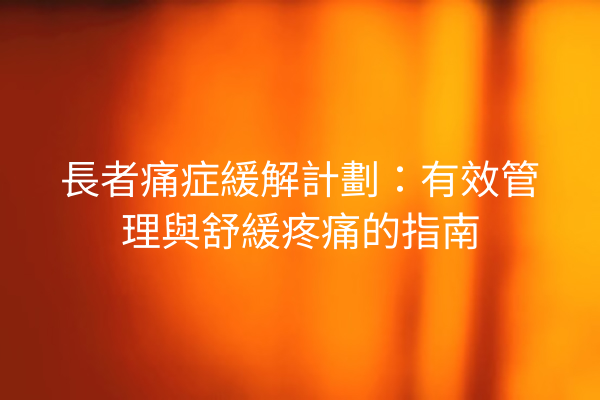 長者痛症緩解計劃：有效管理與舒緩疼痛的指南