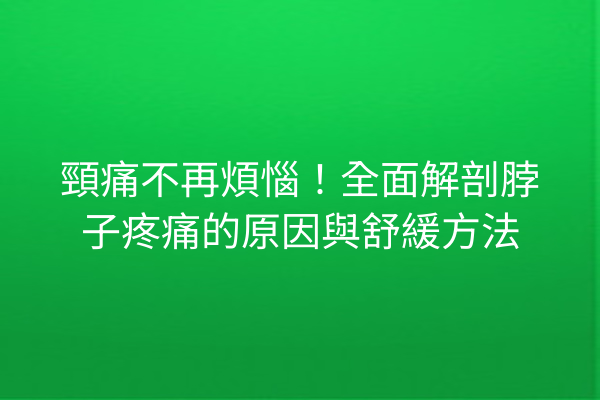 頸痛不再煩惱！全面解剖脖子疼痛的原因與舒緩方法