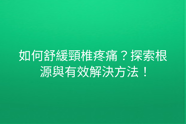 如何舒緩頸椎疼痛？探索根源與有效解決方法！