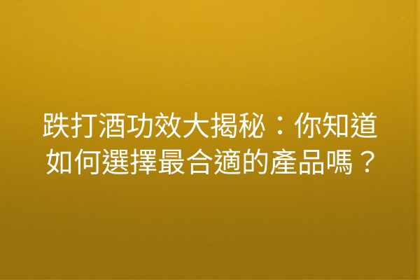 跌打酒功效大揭秘：你知道如何選擇最合適的產品嗎？