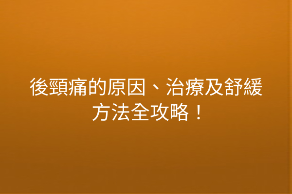 後頸痛的原因、治療及舒緩方法全攻略！