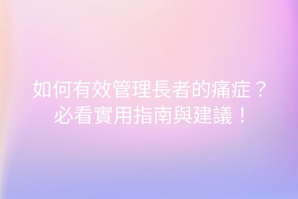 如何有效管理長者的痛症？必看實用指南與建議！