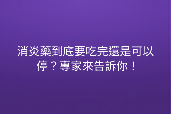 消炎藥到底要吃完還是可以停？專家來告訴你！