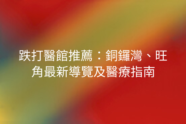 跌打醫館推薦：銅鑼灣、旺角最新導覽及醫療指南