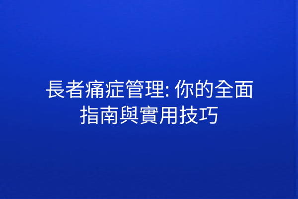 長者痛症管理: 你的全面指南與實用技巧