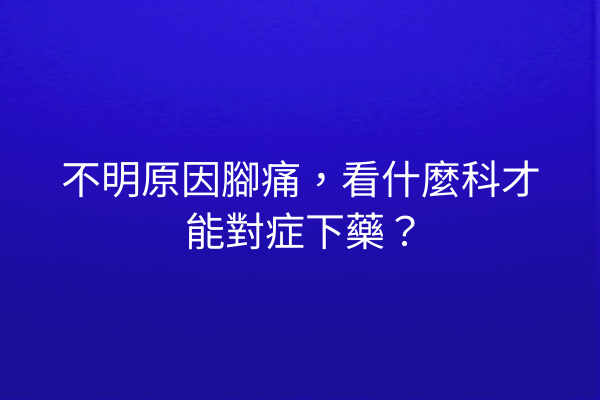 不明原因腳痛，看什麼科才能對症下藥？