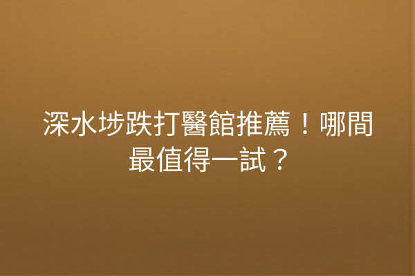 深水埗跌打醫館推薦！哪間最值得一試？