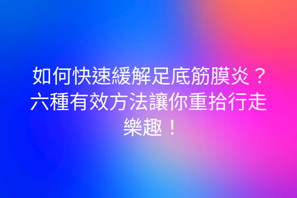 如何快速緩解足底筋膜炎？六種有效方法讓你重拾行走樂趣！