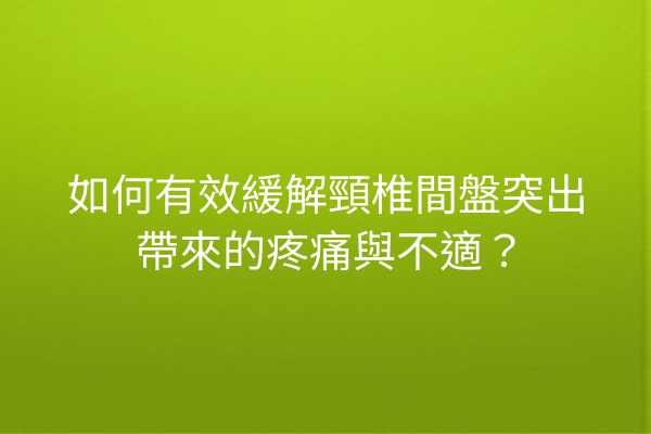 如何有效緩解頸椎間盤突出帶來的疼痛與不適？
