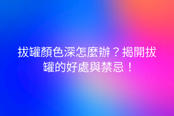 拔罐顏色深怎麼辦？揭開拔罐的好處與禁忌！