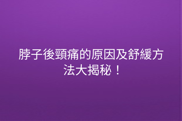 脖子後頸痛的原因及舒緩方法大揭秘！