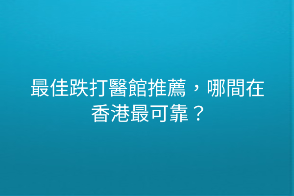 最佳跌打醫館推薦，哪間在香港最可靠？