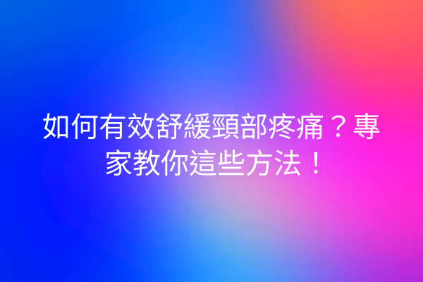 如何有效舒緩頸部疼痛？專家教你這些方法！
