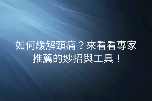 如何緩解頸痛？來看看專家推薦的妙招與工具！