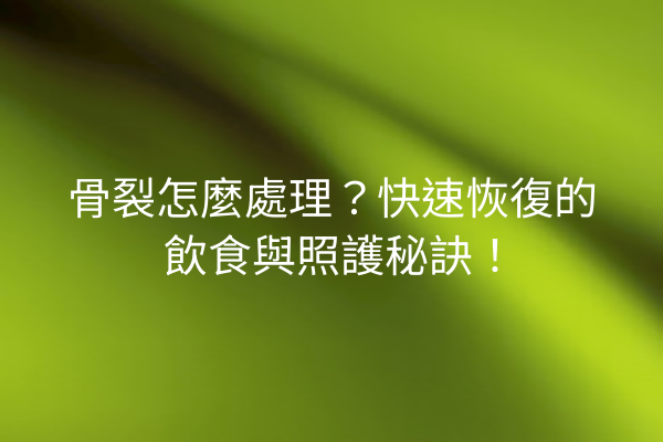 骨裂怎麼處理？快速恢復的飲食與照護秘訣！