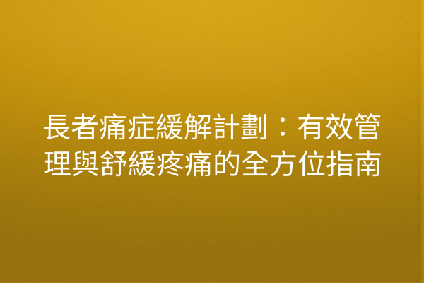長者痛症緩解計劃：有效管理與舒緩疼痛的全方位指南