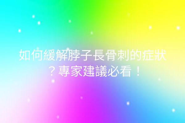 如何緩解脖子長骨刺的症狀？專家建議必看！